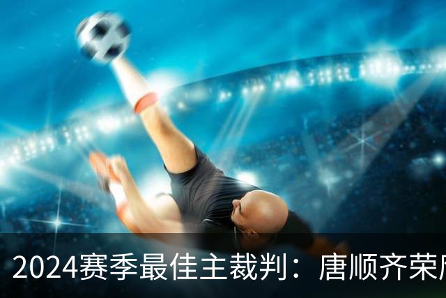 2024赛季最佳主裁判：唐顺齐荣膺金哨 马宁铜哨